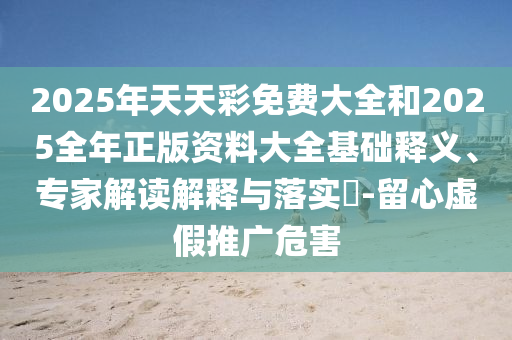 2025年天天彩免费大全和2025全年正版资料大全基础释义、专家解读解释与落实-留心虚假推广危害